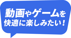 動画やゲームを快適に楽しみたい！