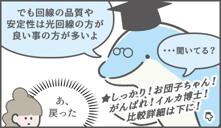 説明を続けるイルカ博士「でも回線の安定性は質は光回線の方が良いことが多いよ」眉が戻る、お団子ちゃん思う「あ、戻った」イルカ博士「…聞いてる？」煽り分「しっかり！お団子ちゃん！がんばれ！イルカ博士！詳しい比較は下に！」