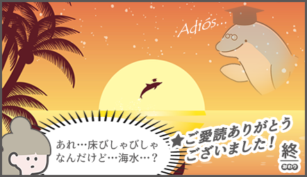 夕日をバッグに海へ帰るイルカ博士、部屋で床が濡れている事に気づくお団子ちゃん「あれ…床がびしょびしょ…海水…？」煽り分「ご愛読ありがとうございました！」「終」の文字